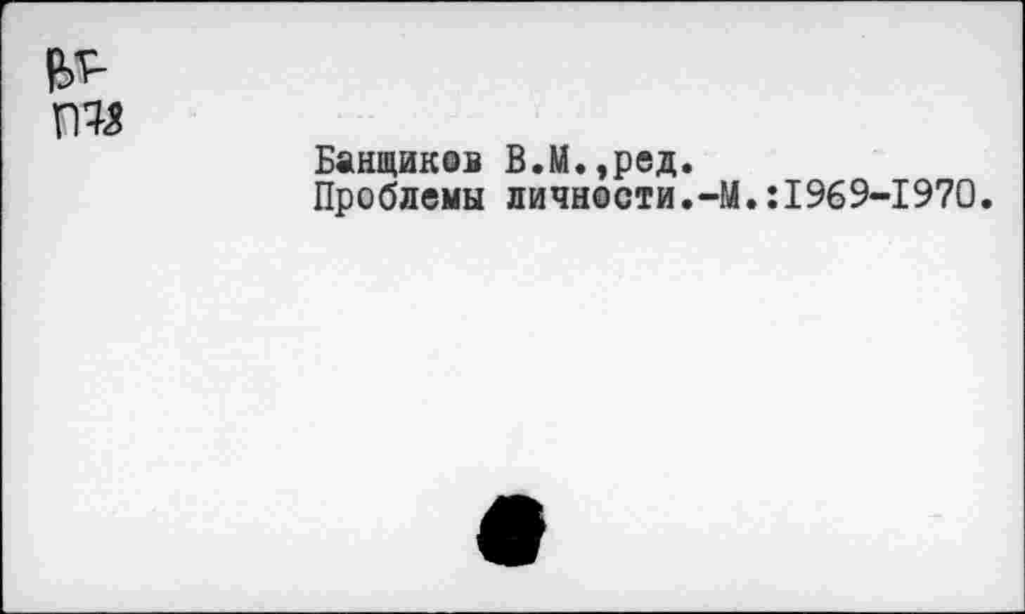 ﻿
Банщиков В.М.,ред.
Проблемы личности.-М.:1969-1970.